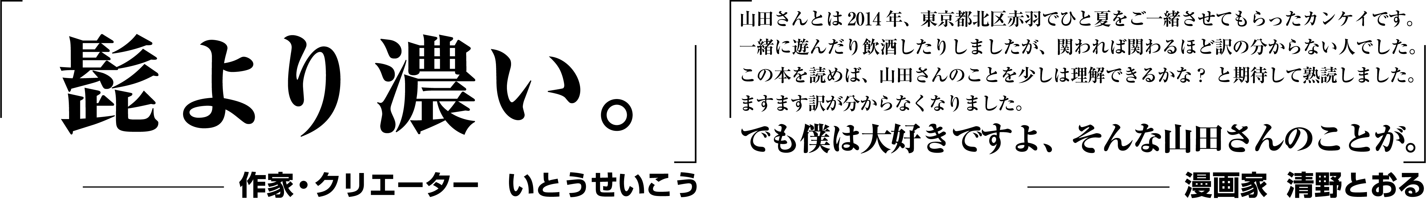 「髭より濃い。」−作家・クリエーター いとうせいこう｜山田さんとは2014年、東京都北区赤羽でひと夏をご一緒させてもらったカンケイです。一緒に遊んだり飲酒したりしましたが、関われば関わるほど訳の分からない人でした。この本を読めば、山田さんのことを少しは理解できるかな？ と期待して熟読しました。ますます訳が分からなくなりました。でも僕は大好きですよ、そんな山田さんのことが。−漫画家  清野とおる