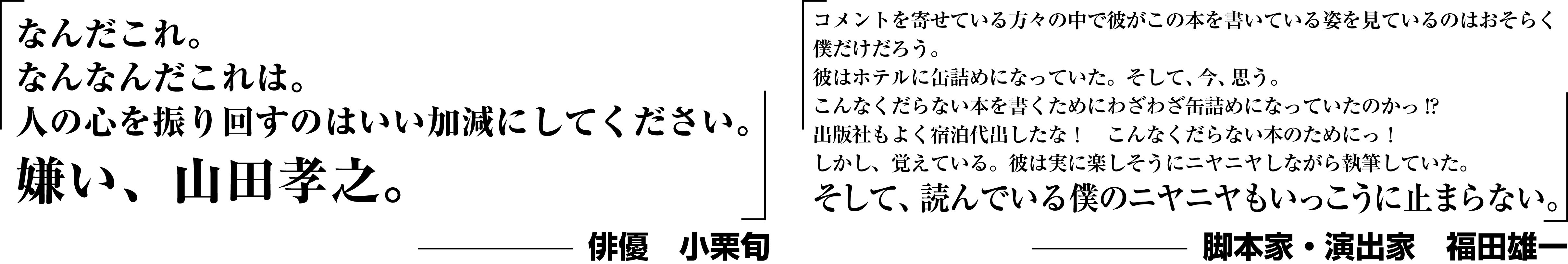 「なんだこれ。なんなんだこれは。人の心を振り回すのはいい加減にしてください。嫌い、山田孝之。」−俳優 小栗旬｜「コメントを寄せている方々の中で彼がこの本を書いている姿を見ているのはおそらく僕だけだろう。彼はホテルに缶詰めになっていた。そして、今、思う。こんなくだらない本を書くためにわざわざ缶詰めになっていたのかっ!?出版社もよく宿泊代出したな！　こんなくだらない本のためにっ！しかし、覚えている。彼は実に楽しそうにニヤニヤしながら執筆していた。そして、読んでいる僕のニヤニヤもいっこうに止まらない。」−脚本家・演出家 福田雄一